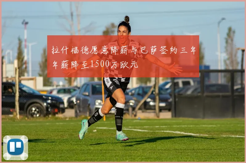 拉什福德愿意降薪与巴萨签约三年年薪降至1500万欧元
