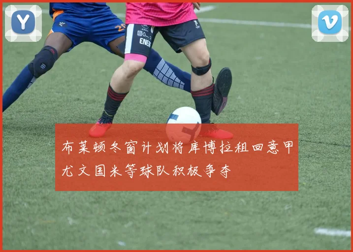 布莱顿冬窗计划将库博拉租回意甲尤文国米等球队积极争夺