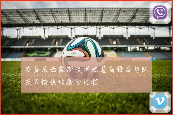 安芬尼西蒙斯谈训练营高强度与队友间愉快的磨合过程
