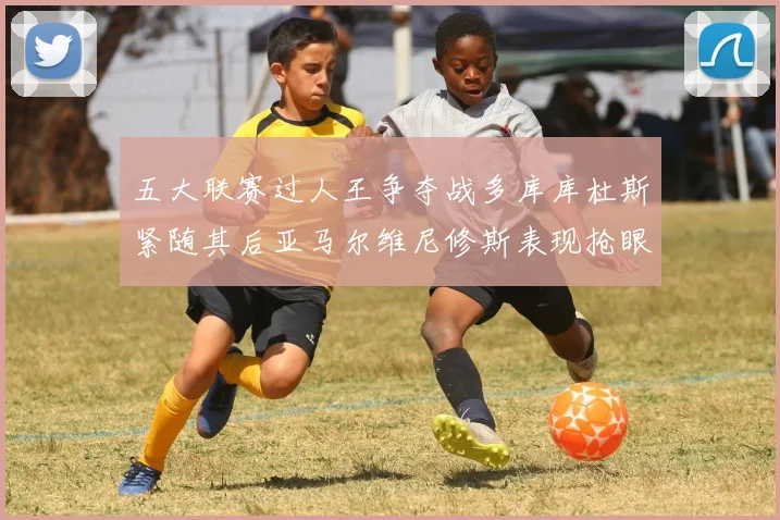五大联赛过人王争夺战多库库杜斯紧随其后亚马尔维尼修斯表现抢眼