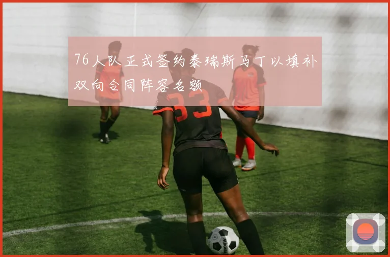 76人队正式签约泰瑞斯马丁以填补双向合同阵容名额