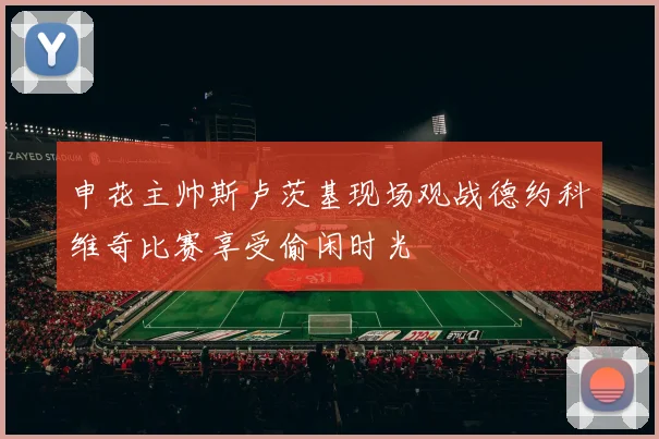 申花主帅斯卢茨基现场观战德约科维奇比赛享受偷闲时光