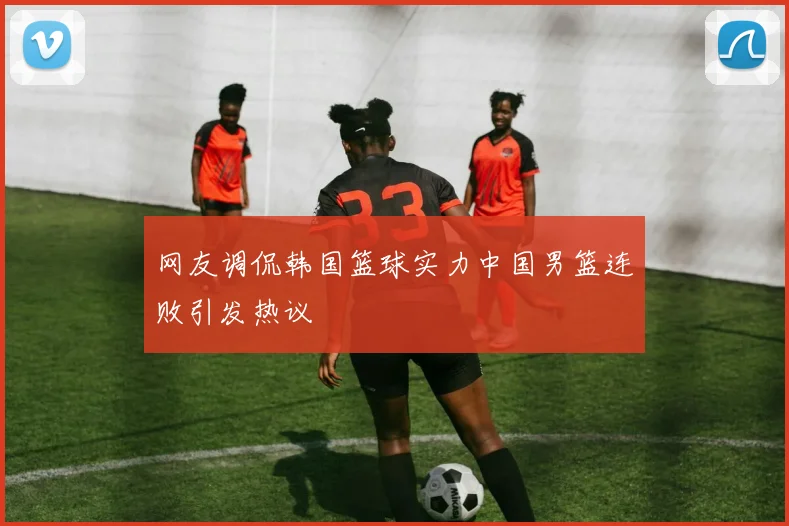 网友调侃韩国篮球实力中国男篮连败引发热议