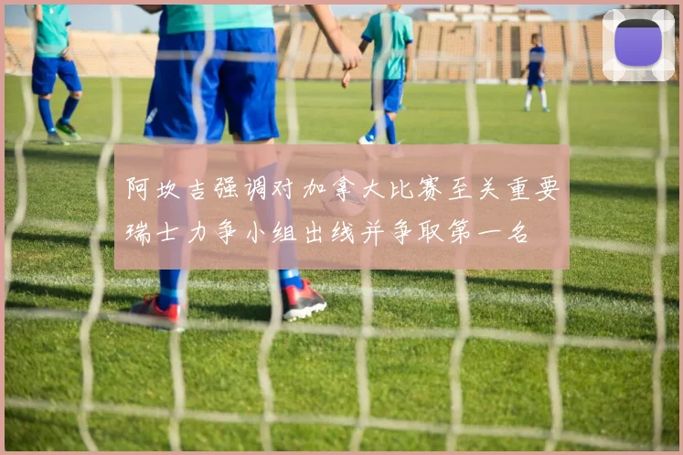 阿坎吉强调对加拿大比赛至关重要瑞士力争小组出线并争取第一名