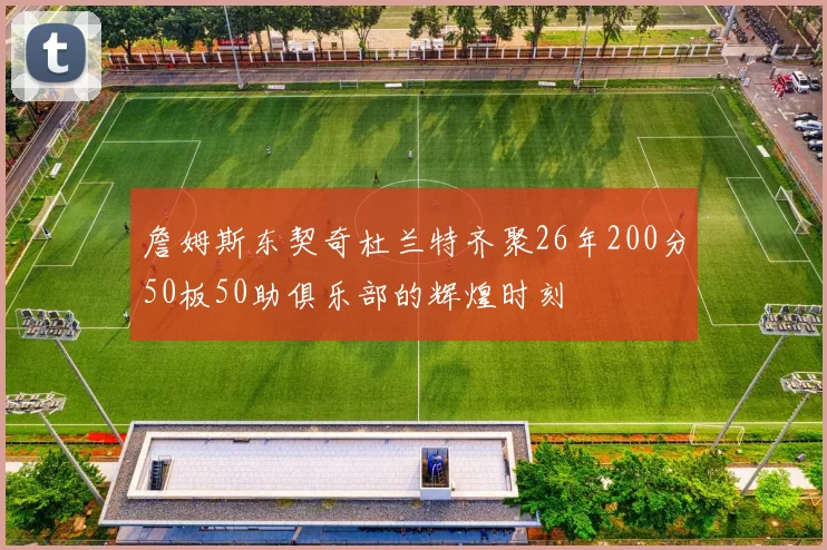 詹姆斯东契奇杜兰特齐聚26年200分50板50助俱乐部的辉煌时刻