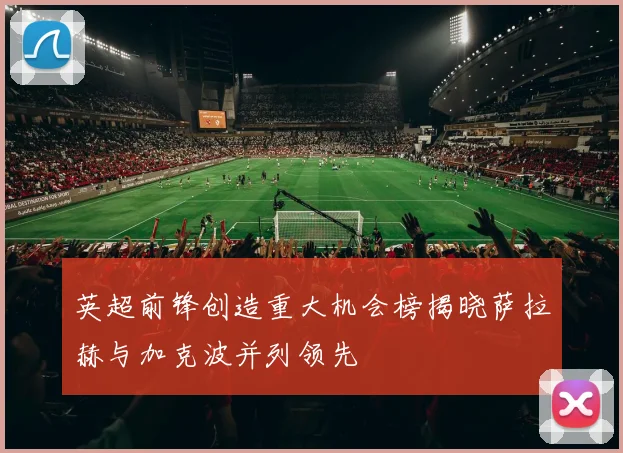 英超前锋创造重大机会榜揭晓萨拉赫与加克波并列领先