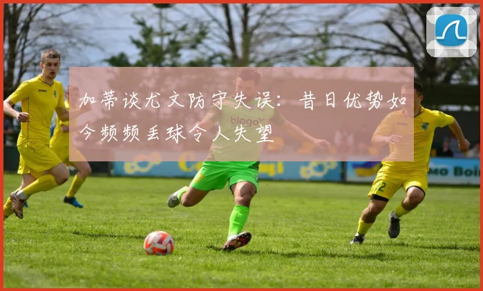 加蒂谈尤文防守失误：昔日优势如今频频丢球令人失望