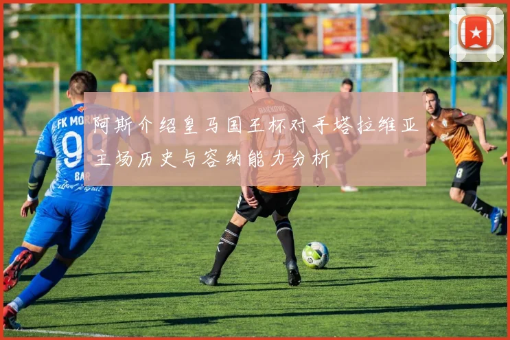 阿斯介绍皇马国王杯对手塔拉维亚主场历史与容纳能力分析