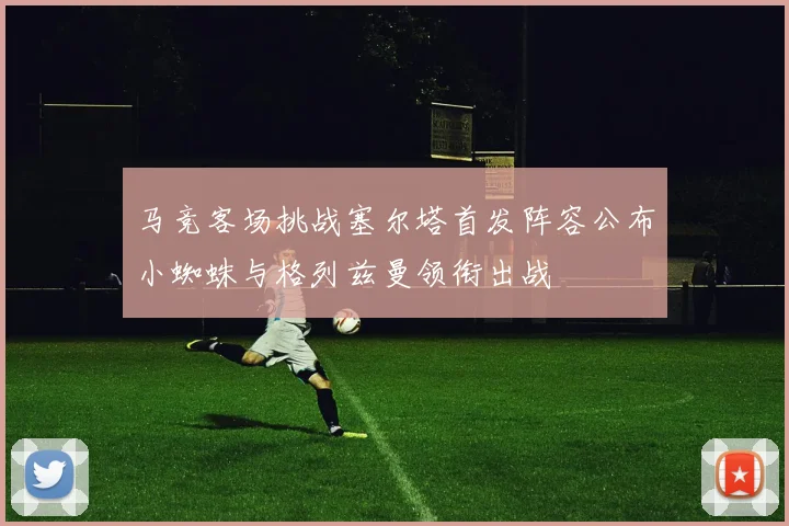 马竞客场挑战塞尔塔首发阵容公布小蜘蛛与格列兹曼领衔出战