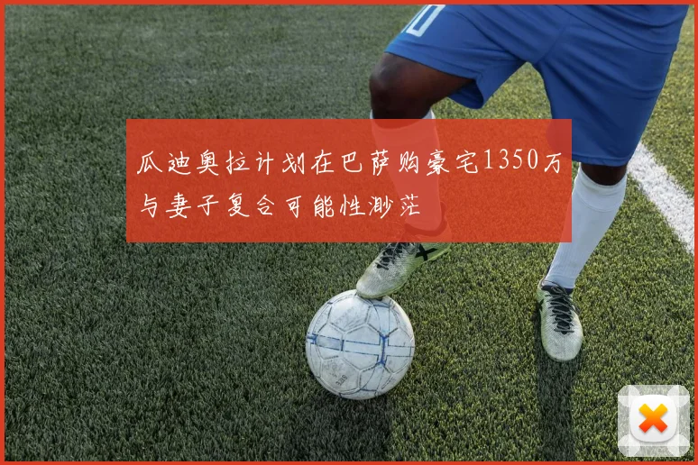 瓜迪奥拉计划在巴萨购豪宅1350万与妻子复合可能性渺茫