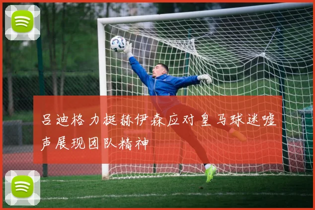 吕迪格力挺赫伊森应对皇马球迷嘘声展现团队精神
