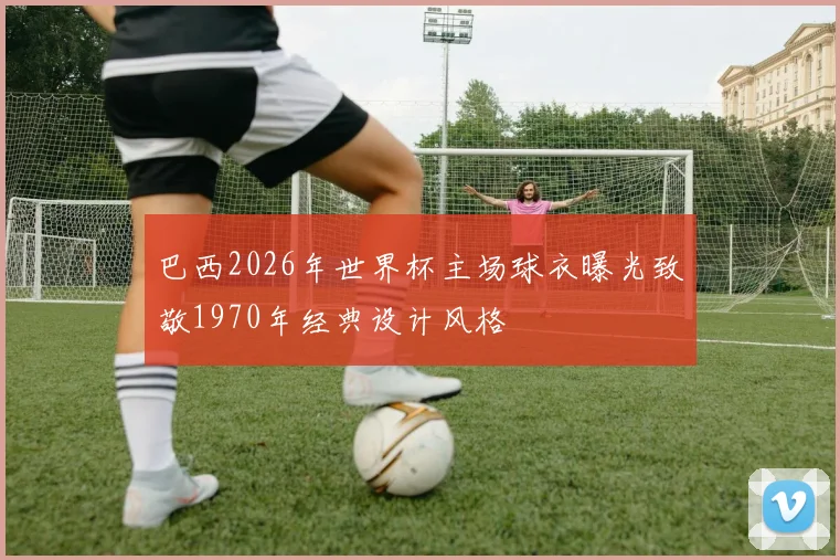 巴西2026年世界杯主场球衣曝光致敬1970年经典设计风格