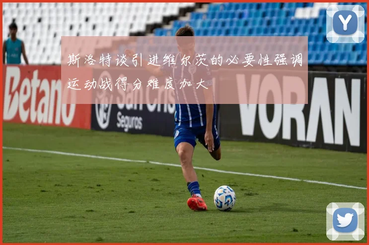 斯洛特谈引进维尔茨的必要性强调运动战得分难度加大