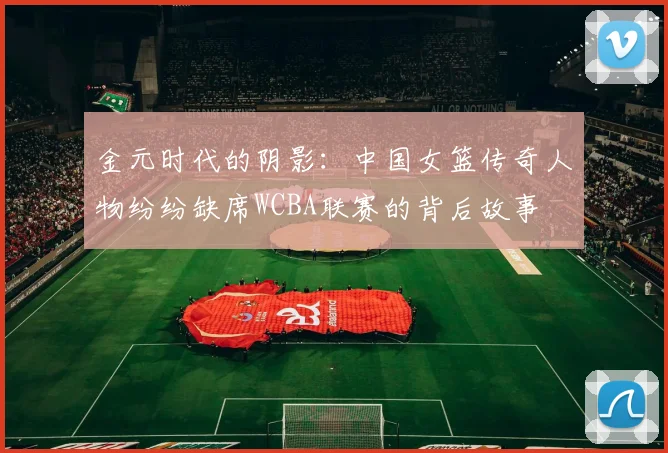 金元时代的阴影：中国女篮传奇人物纷纷缺席WCBA联赛的背后故事