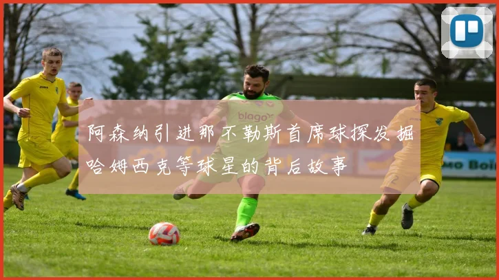 阿森纳引进那不勒斯首席球探发掘哈姆西克等球星的背后故事