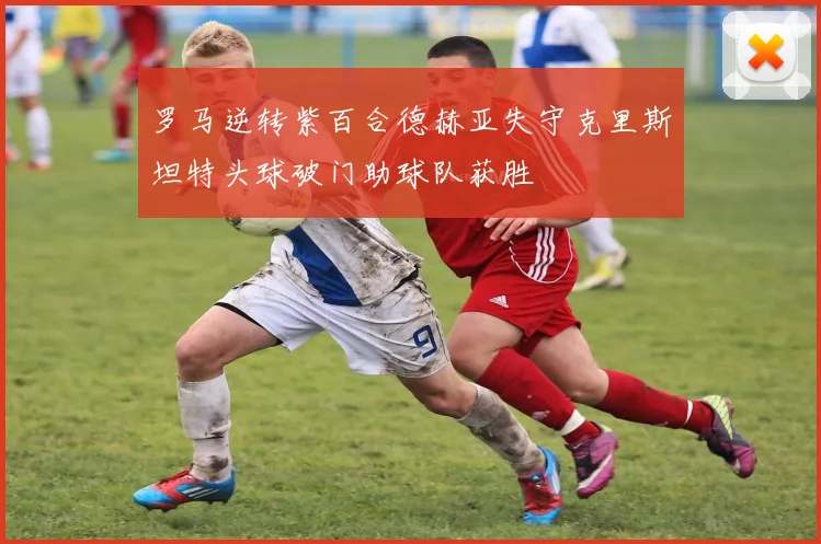 罗马逆转紫百合德赫亚失守克里斯坦特头球破门助球队获胜