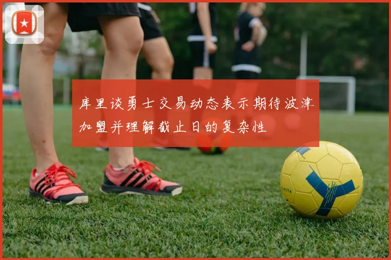 库里谈勇士交易动态表示期待波津加盟并理解截止日的复杂性