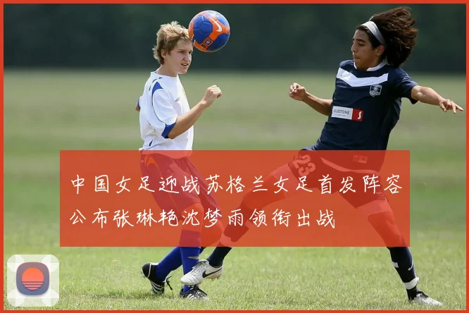 中国女足迎战苏格兰女足首发阵容公布张琳艳沈梦雨领衔出战