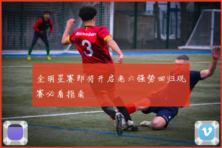 全明星赛即将开启老六强势回归观赛必看指南