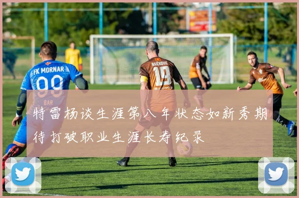 特雷杨谈生涯第八年状态如新秀期待打破职业生涯长寿纪录