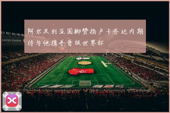 阿尔及利亚国脚赞扬卢卡齐达内期待与他携手晋级世界杯