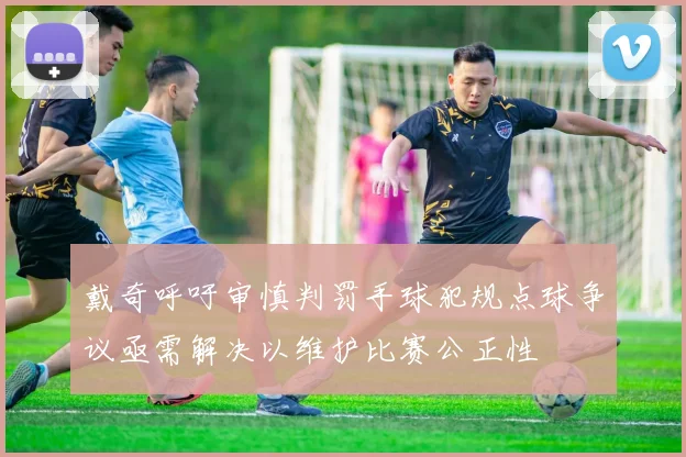 戴奇呼吁审慎判罚手球犯规点球争议亟需解决以维护比赛公正性