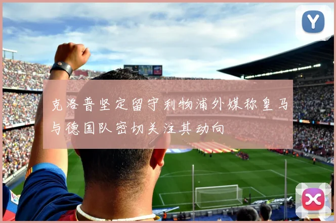 克洛普坚定留守利物浦外媒称皇马与德国队密切关注其动向