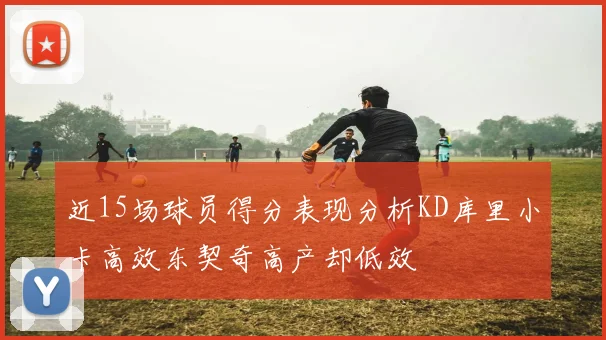 近15场球员得分表现分析KD库里小卡高效东契奇高产却低效
