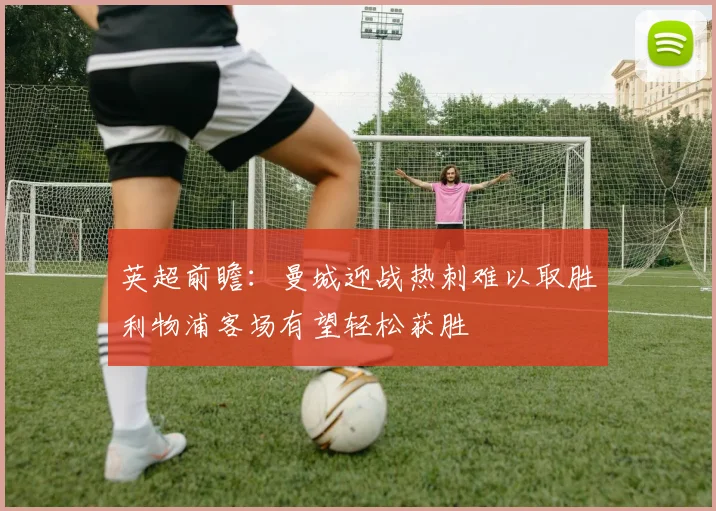 英超前瞻：曼城迎战热刺难以取胜利物浦客场有望轻松获胜