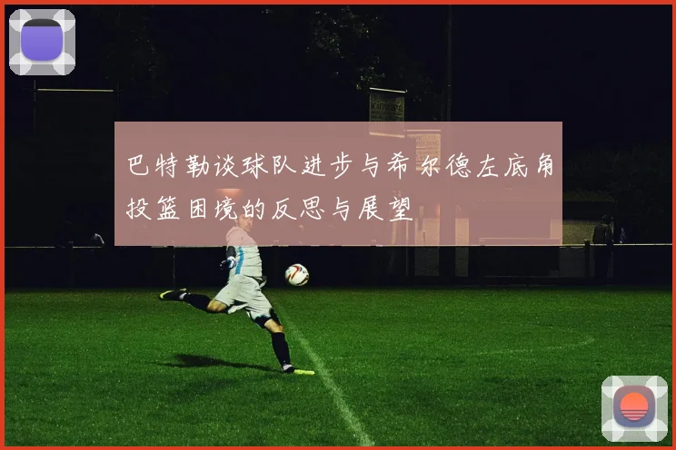 巴特勒谈球队进步与希尔德左底角投篮困境的反思与展望