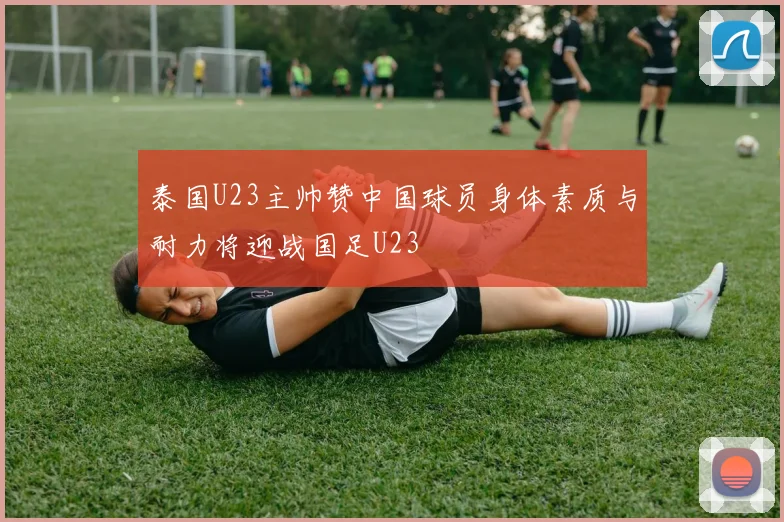 泰国U23主帅赞中国球员身体素质与耐力将迎战国足U23