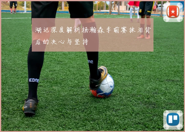湖记深度解析杨瀚森季前赛抹泪背后的决心与坚持
