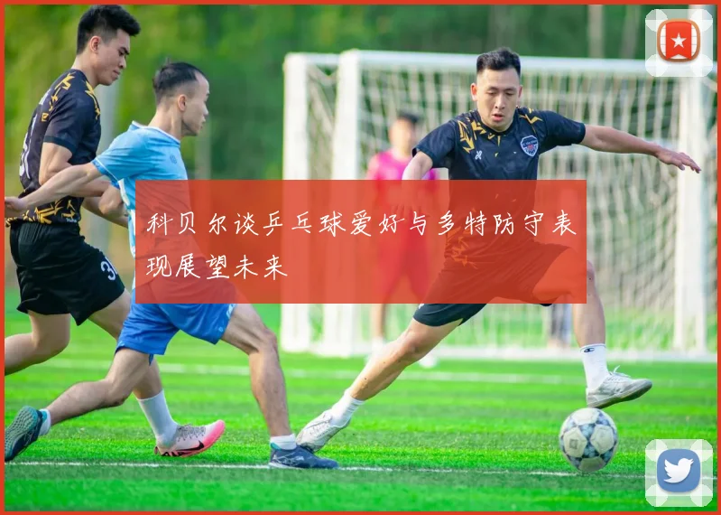 科贝尔谈乒乓球爱好与多特防守表现展望未来