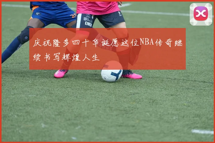 庆祝隆多四十华诞愿这位NBA传奇继续书写辉煌人生